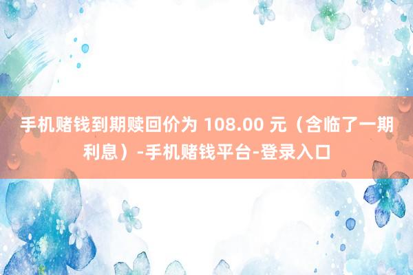手机赌钱到期赎回价为 108.00 元(含临了一期利息)-手机赌钱平台-登录入口