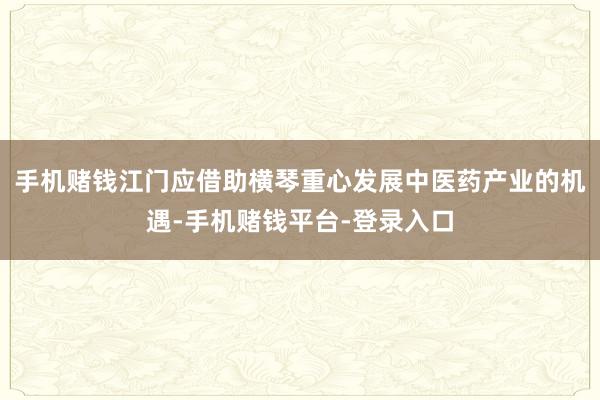 手机赌钱江门应借助横琴重心发展中医药产业的机遇-手机赌钱平台-登录入口