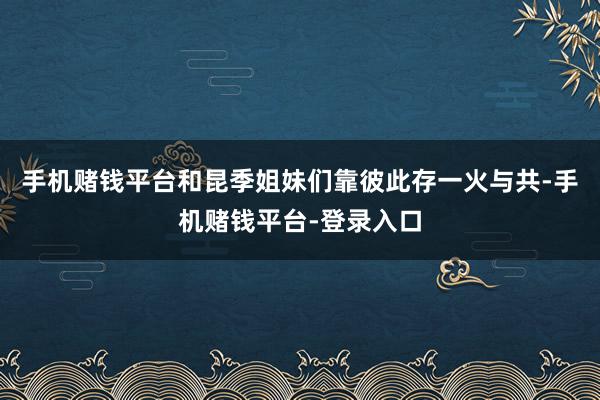 手机赌钱平台和昆季姐妹们靠彼此存一火与共-手机赌钱平台-登录入口