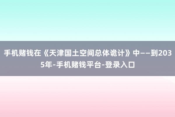 手机赌钱在《天津国土空间总体诡计》中——到2035年-手机赌钱平台-登录入口