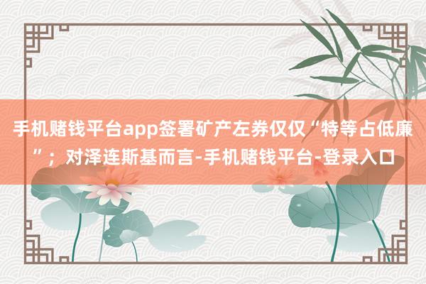 手机赌钱平台app签署矿产左券仅仅“特等占低廉”；对泽连斯基而言-手机赌钱平台-登录入口