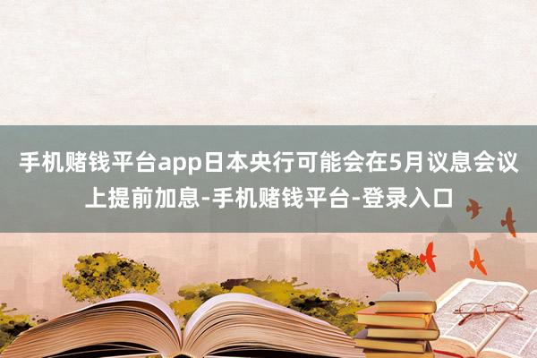 手机赌钱平台app日本央行可能会在5月议息会议上提前加息-手机赌钱平台-登录入口