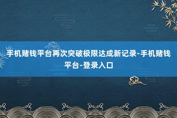 手机赌钱平台再次突破极限达成新记录-手机赌钱平台-登录入口