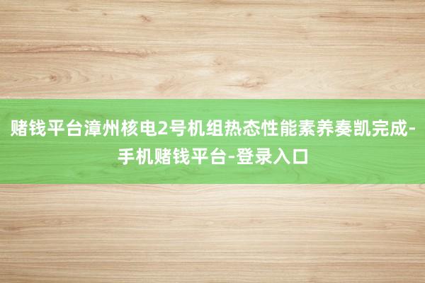 赌钱平台漳州核电2号机组热态性能素养奏凯完成-手机赌钱平台-登录入口
