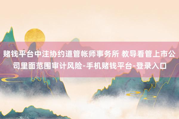 赌钱平台中注协约道管帐师事务所 教导看管上市公司里面范围审计风险-手机赌钱平台-登录入口