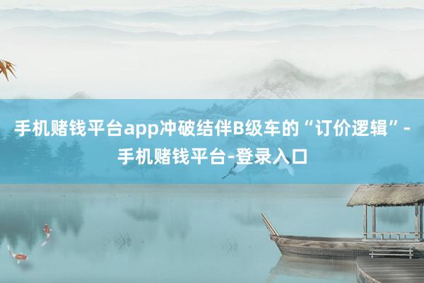 手机赌钱平台app冲破结伴B级车的“订价逻辑”-手机赌钱平台-登录入口