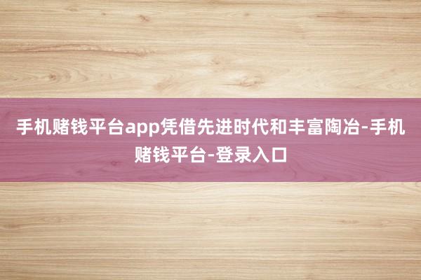 手机赌钱平台app凭借先进时代和丰富陶冶-手机赌钱平台-登录入口