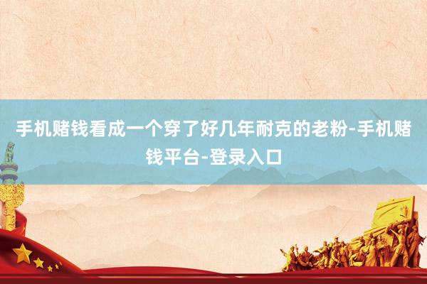 手机赌钱看成一个穿了好几年耐克的老粉-手机赌钱平台-登录入口