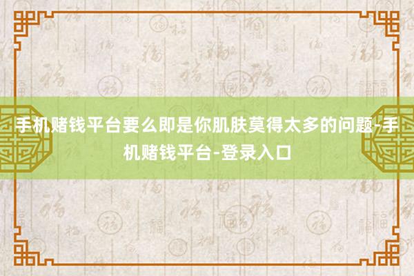手机赌钱平台要么即是你肌肤莫得太多的问题-手机赌钱平台-登录入口