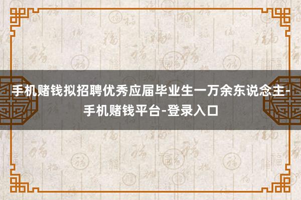 手机赌钱拟招聘优秀应届毕业生一万余东说念主-手机赌钱平台-登录入口