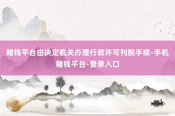 赌钱平台由决定机关办理行政许可刊脱手续-手机赌钱平台-登录入口