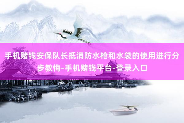 手机赌钱安保队长抵消防水枪和水袋的使用进行分步教悔-手机赌钱平台-登录入口