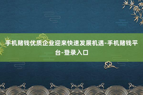 手机赌钱优质企业迎来快速发展机遇-手机赌钱平台-登录入口
