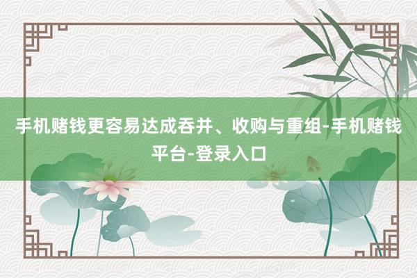 手机赌钱更容易达成吞并、收购与重组-手机赌钱平台-登录入口