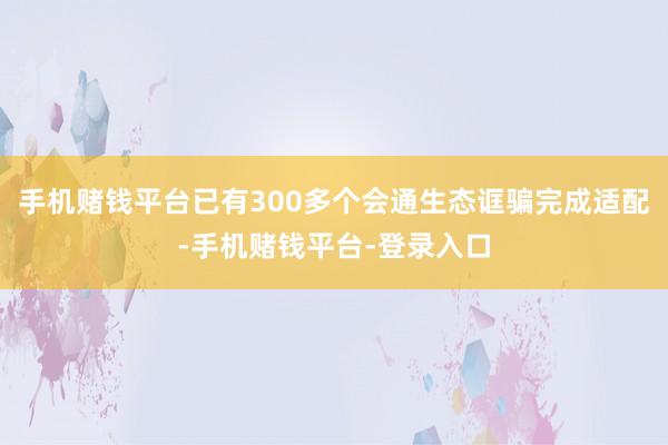 手机赌钱平台已有300多个会通生态诓骗完成适配-手机赌钱平台-登录入口