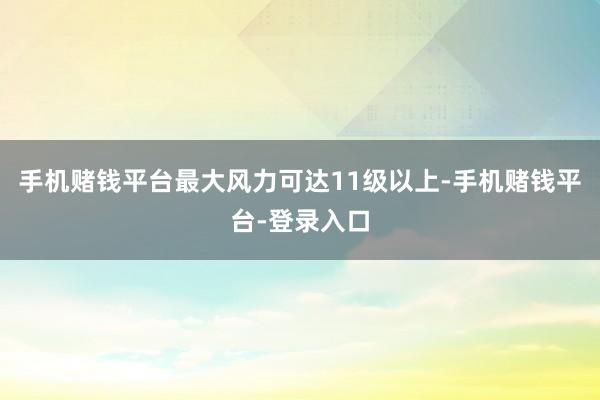 手机赌钱平台最大风力可达11级以上-手机赌钱平台-登录入口