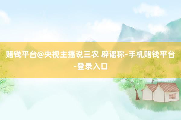 赌钱平台@央视主播说三农 辟谣称-手机赌钱平台-登录入口