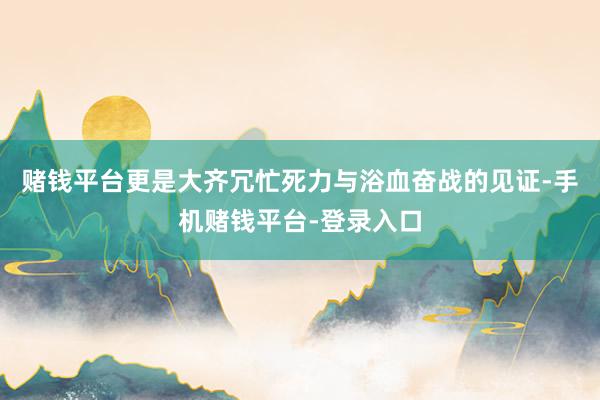 赌钱平台更是大齐冗忙死力与浴血奋战的见证-手机赌钱平台-登录入口