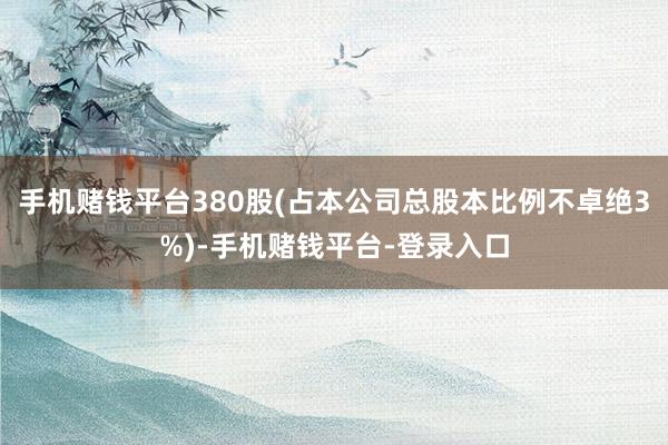 手机赌钱平台380股(占本公司总股本比例不卓绝3%)-手机赌钱平台-登录入口