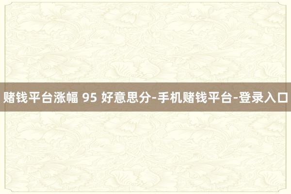 赌钱平台涨幅 95 好意思分-手机赌钱平台-登录入口