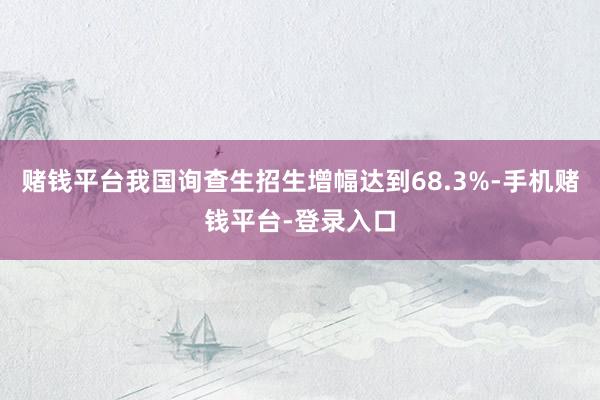 赌钱平台我国询查生招生增幅达到68.3%-手机赌钱平台-登录入口