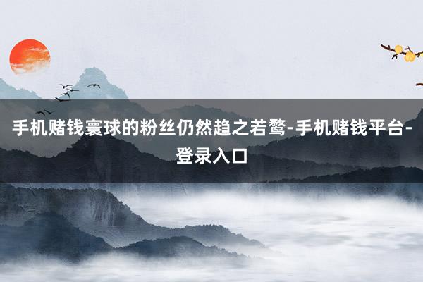 手机赌钱寰球的粉丝仍然趋之若鹜-手机赌钱平台-登录入口