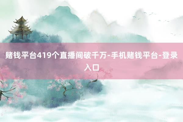赌钱平台419个直播间破千万-手机赌钱平台-登录入口