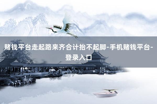 赌钱平台走起路来齐合计抬不起脚-手机赌钱平台-登录入口