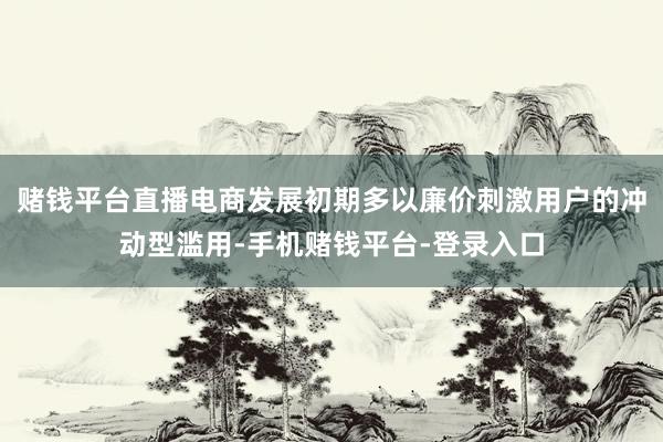 赌钱平台直播电商发展初期多以廉价刺激用户的冲动型滥用-手机赌钱平台-登录入口
