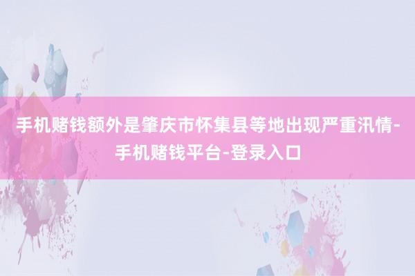 手机赌钱额外是肇庆市怀集县等地出现严重汛情-手机赌钱平台-登录入口