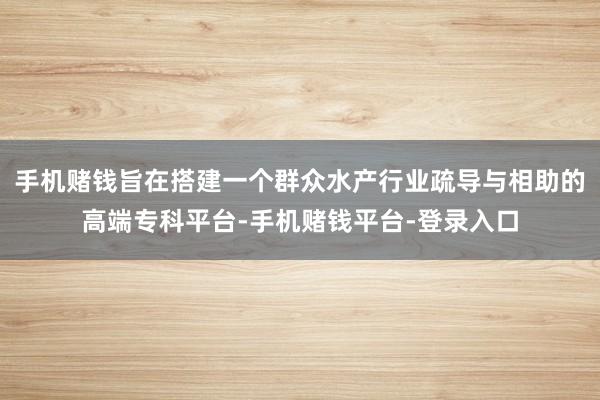 手机赌钱旨在搭建一个群众水产行业疏导与相助的高端专科平台-手机赌钱平台-登录入口