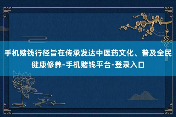 手机赌钱行径旨在传承发达中医药文化、普及全民健康修养-手机赌钱平台-登录入口