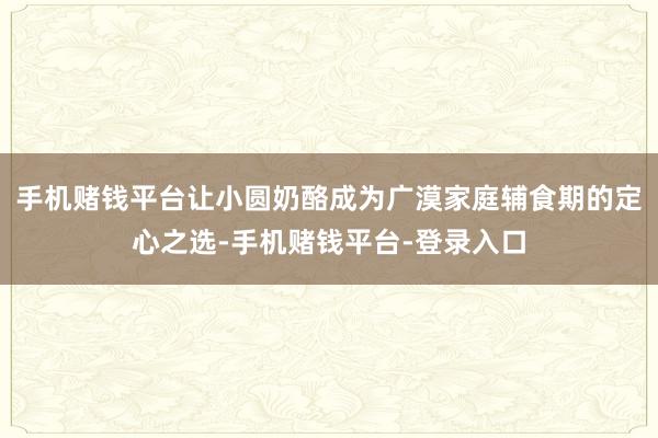 手机赌钱平台让小圆奶酪成为广漠家庭辅食期的定心之选-手机赌钱平台-登录入口