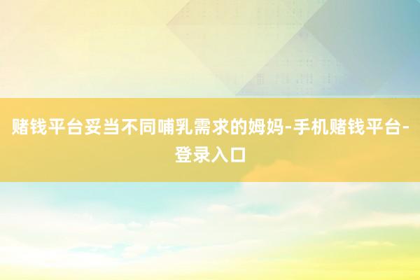 赌钱平台妥当不同哺乳需求的姆妈-手机赌钱平台-登录入口