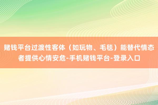 赌钱平台过渡性客体（如玩物、毛毯）能替代情态者提供心情安危-手机赌钱平台-登录入口