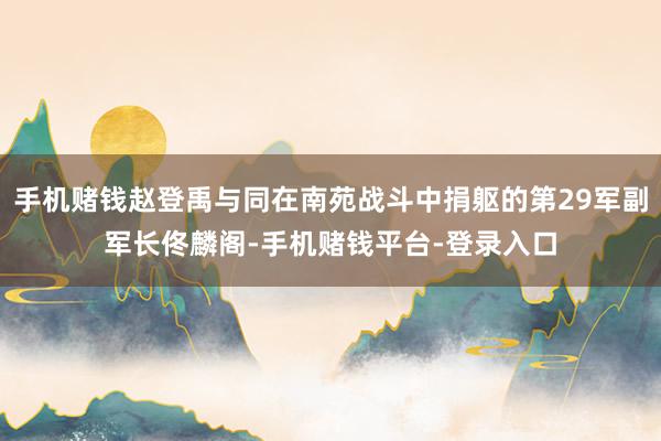 手机赌钱赵登禹与同在南苑战斗中捐躯的第29军副军长佟麟阁-手机赌钱平台-登录入口