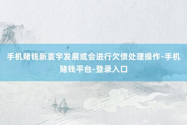 手机赌钱新寰宇发展或会进行欠债处理操作-手机赌钱平台-登录入口