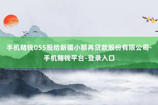 手机赌钱055股给新疆小额再贷款股份有限公司-手机赌钱平台-登录入口