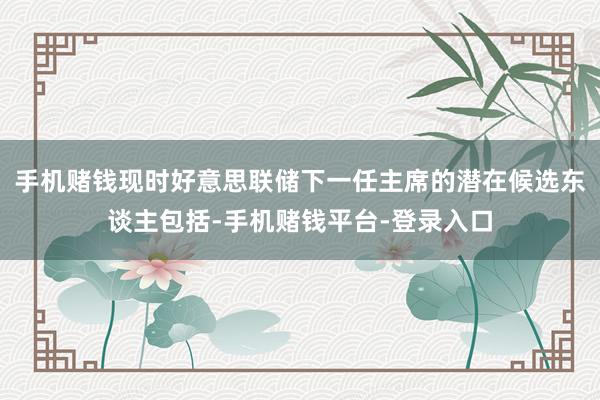 手机赌钱现时好意思联储下一任主席的潜在候选东谈主包括-手机赌钱平台-登录入口