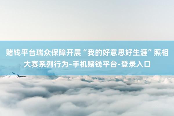 赌钱平台瑞众保障开展“我的好意思好生涯”照相大赛系列行为-手机赌钱平台-登录入口