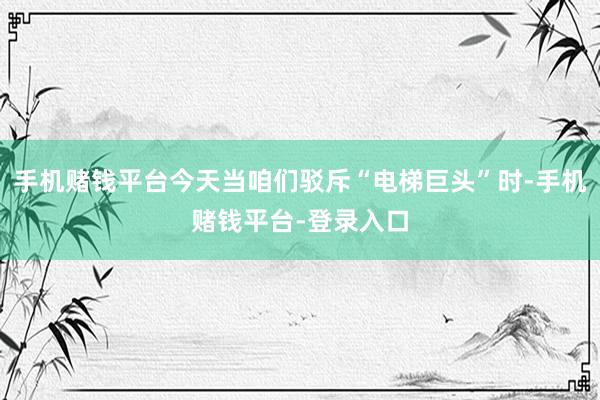 手机赌钱平台今天当咱们驳斥“电梯巨头”时-手机赌钱平台-登录入口