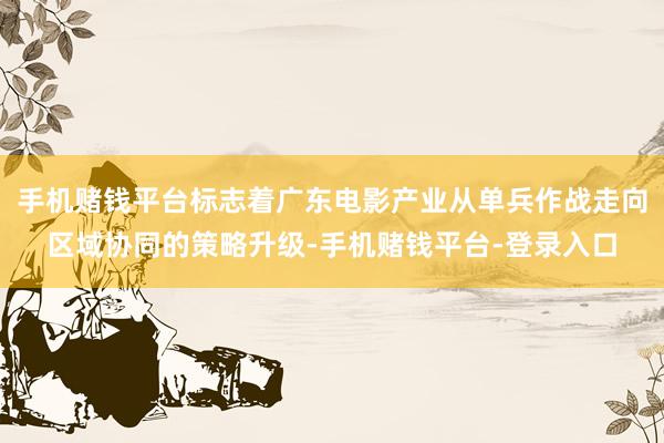 手机赌钱平台标志着广东电影产业从单兵作战走向区域协同的策略升级-手机赌钱平台-登录入口