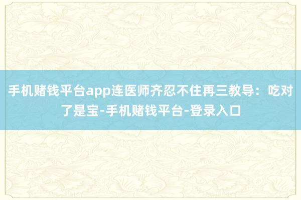 手机赌钱平台app连医师齐忍不住再三教导：吃对了是宝-手机赌钱平台-登录入口