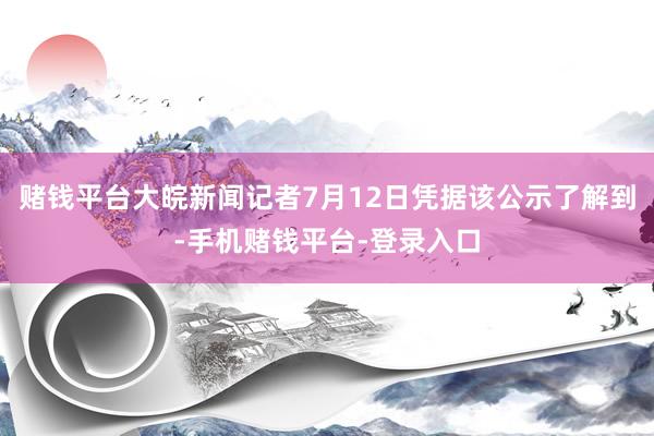 赌钱平台大皖新闻记者7月12日凭据该公示了解到-手机赌钱平台-登录入口