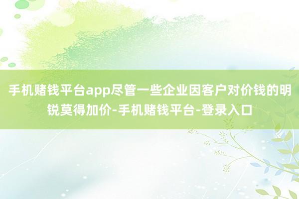 手机赌钱平台app尽管一些企业因客户对价钱的明锐莫得加价-手机赌钱平台-登录入口