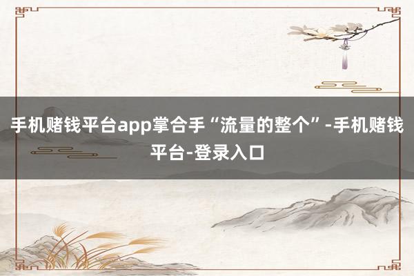 手机赌钱平台app掌合手“流量的整个”-手机赌钱平台-登录入口