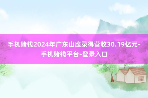 手机赌钱2024年广东山鹰录得营收30.19亿元-手机赌钱平台-登录入口