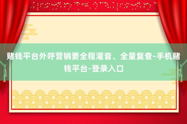 赌钱平台外呼营销要全程灌音、全量复查-手机赌钱平台-登录入口
