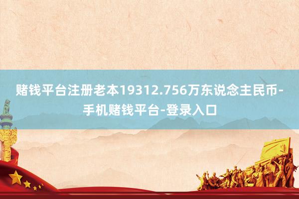 赌钱平台注册老本19312.756万东说念主民币-手机赌钱平台-登录入口