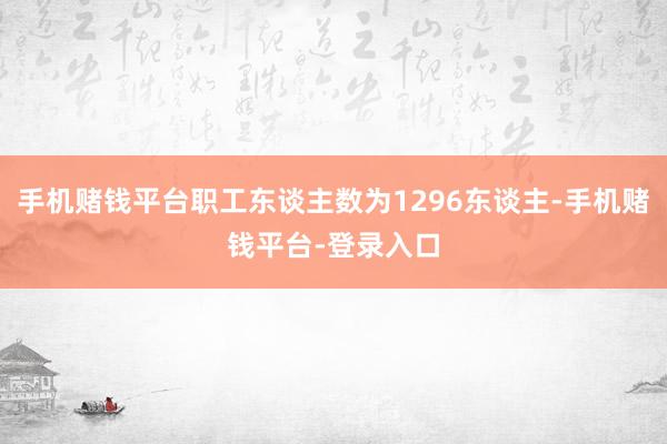 手机赌钱平台职工东谈主数为1296东谈主-手机赌钱平台-登录入口